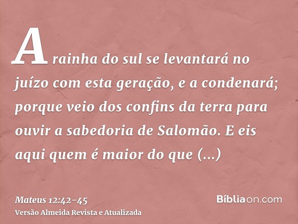 A rainha do sul se levantará no juízo com esta geração, e a condenará; porque veio dos confins da terra para ouvir a sabedoria de Salomão. E eis aqui quem é mai