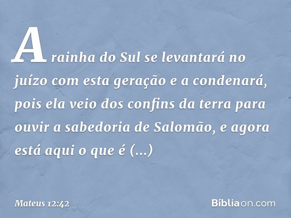 A rainha do Sul se levantará no juízo com esta geração e a condenará, pois ela veio dos confins da terra para ouvir a sabedoria de Salomão, e agora está aqui o 