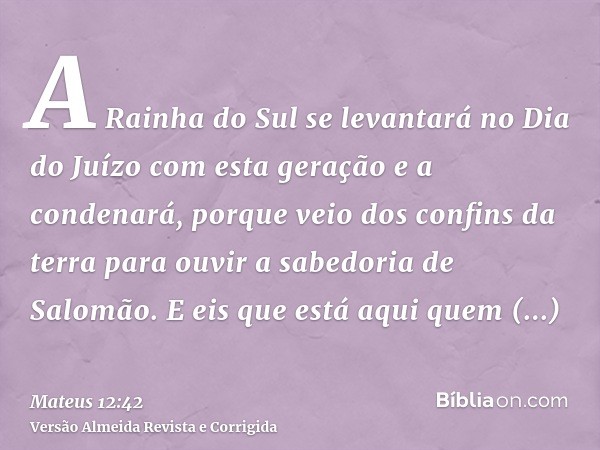 A Rainha do Sul se levantará no Dia do Juízo com esta geração e a condenará, porque veio dos confins da terra para ouvir a sabedoria de Salomão. E eis que está 