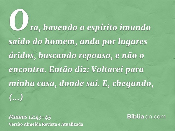 Ora, havendo o espírito imundo saido do homem, anda por lugares áridos, buscando repouso, e não o encontra.Então diz: Voltarei para minha casa, donde saí. E, ch