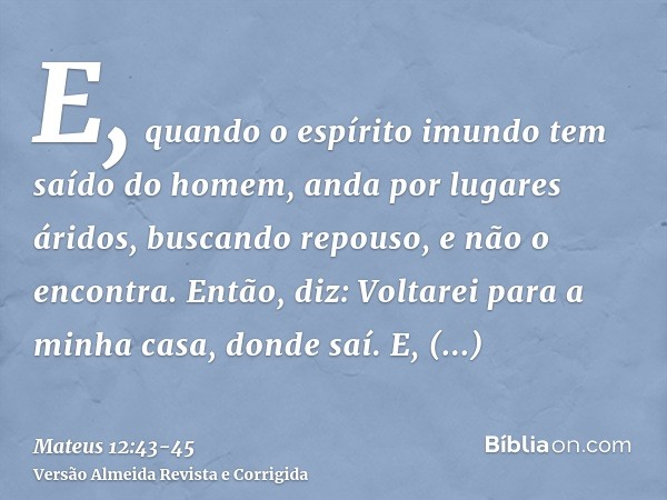 E, quando o espírito imundo tem saído do homem, anda por lugares áridos, buscando repouso, e não o encontra.Então, diz: Voltarei para a minha casa, donde saí. E