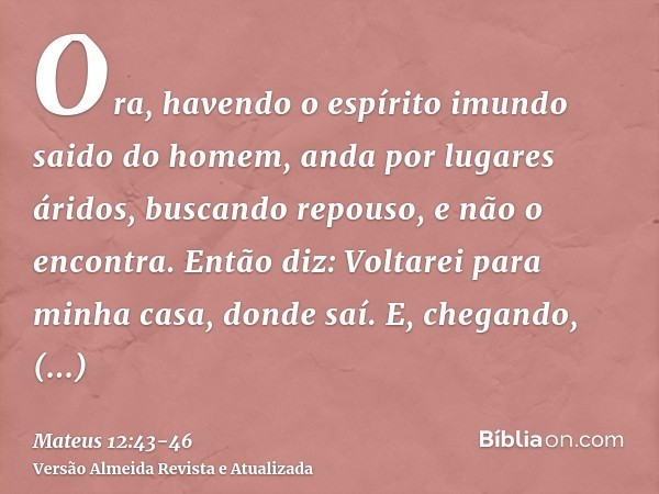 Ora, havendo o espírito imundo saido do homem, anda por lugares áridos, buscando repouso, e não o encontra.Então diz: Voltarei para minha casa, donde saí. E, ch