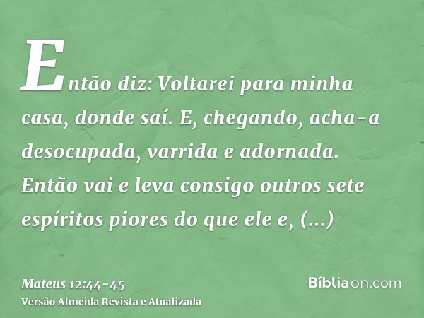 Então diz: Voltarei para minha casa, donde saí. E, chegando, acha-a desocupada, varrida e adornada.Então vai e leva consigo outros sete espíritos piores do que 