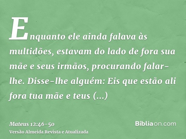 Enquanto ele ainda falava às multidões, estavam do lado de fora sua mãe e seus irmãos, procurando falar-lhe.Disse-lhe alguém: Eis que estão ali fora tua mãe e t