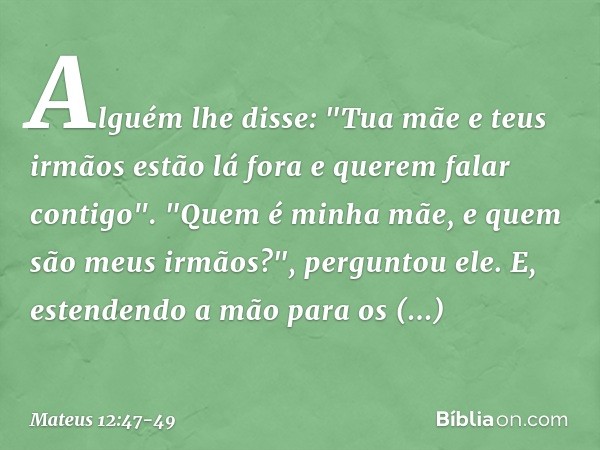 Alguém lhe disse: "Tua mãe e teus irmãos estão lá fora e querem falar contigo". "Quem é minha mãe, e quem são meus irmãos?", perguntou ele. E, estendendo a mão 