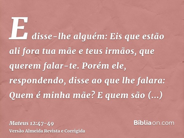 E disse-lhe alguém: Eis que estão ali fora tua mãe e teus irmãos, que querem falar-te.Porém ele, respondendo, disse ao que lhe falara: Quem é minha mãe? E quem 