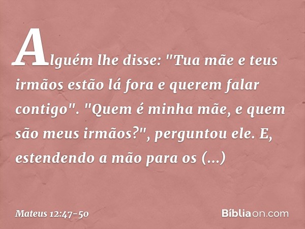 Alguém lhe disse: "Tua mãe e teus irmãos estão lá fora e querem falar contigo". "Quem é minha mãe, e quem são meus irmãos?", perguntou ele. E, estendendo a mão 