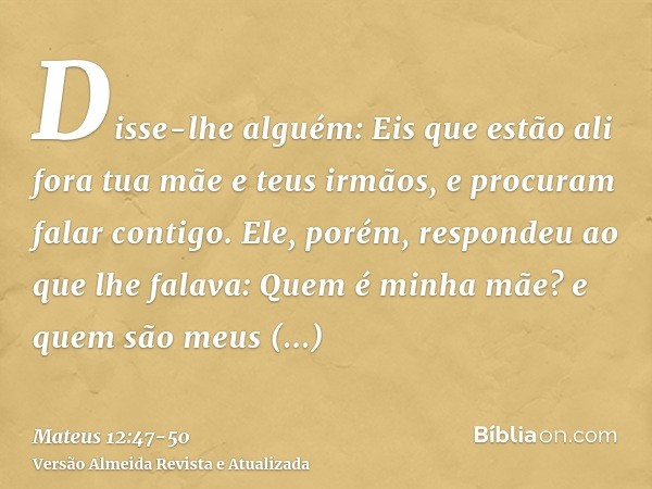 Disse-lhe alguém: Eis que estão ali fora tua mãe e teus irmãos, e procuram falar contigo.Ele, porém, respondeu ao que lhe falava: Quem é minha mãe? e quem são m