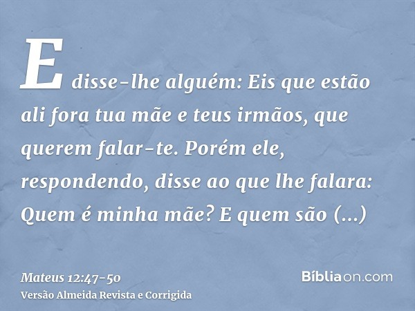 E disse-lhe alguém: Eis que estão ali fora tua mãe e teus irmãos, que querem falar-te.Porém ele, respondendo, disse ao que lhe falara: Quem é minha mãe? E quem 