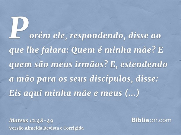 Porém ele, respondendo, disse ao que lhe falara: Quem é minha mãe? E quem são meus irmãos?E, estendendo a mão para os seus discípulos, disse: Eis aqui minha mãe