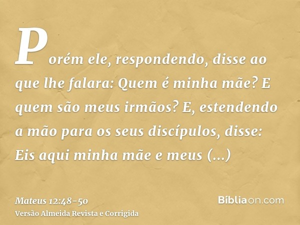 Porém ele, respondendo, disse ao que lhe falara: Quem é minha mãe? E quem são meus irmãos?E, estendendo a mão para os seus discípulos, disse: Eis aqui minha mãe