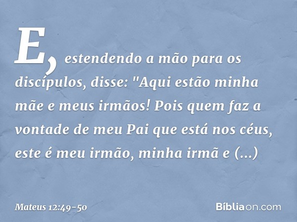 E, estendendo a mão para os discípulos, disse: "Aqui estão minha mãe e meus irmãos! Pois quem faz a vontade de meu Pai que está nos céus, este é meu irmão, minh