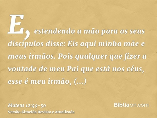 E, estendendo a mão para os seus discípulos disse: Eis aqui minha mãe e meus irmãos.Pois qualquer que fizer a vontade de meu Pai que está nos céus, esse é meu i