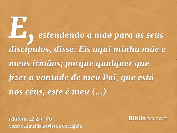 E, estendendo a mão para os seus discípulos, disse: Eis aqui minha mãe e meus irmãos;porque qualquer que fizer a vontade de meu Pai, que está nos céus, este é m