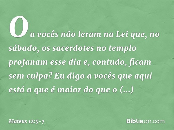 Ou vocês não leram na Lei que, no sábado, os sacerdotes no templo profanam esse dia e, contudo, ficam sem culpa? Eu digo a vocês que aqui está o que é maior do