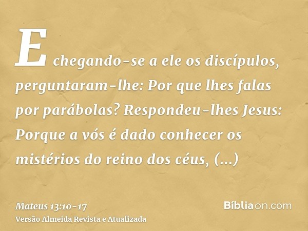 E chegando-se a ele os discípulos, perguntaram-lhe: Por que lhes falas por parábolas?Respondeu-lhes Jesus: Porque a vós é dado conhecer os mistérios do reino do