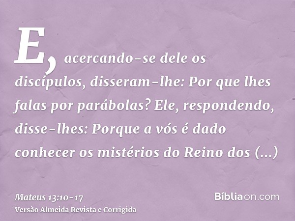 E, acercando-se dele os discípulos, disseram-lhe: Por que lhes falas por parábolas?Ele, respondendo, disse-lhes: Porque a vós é dado conhecer os mistérios do Re