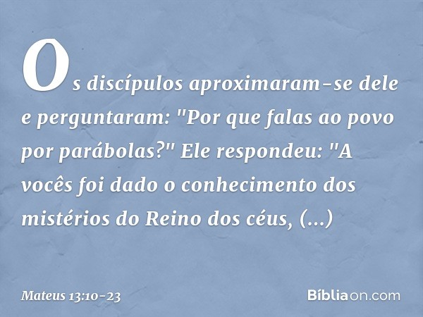 Os discípulos aproximaram-se dele e perguntaram: "Por que falas ao povo por parábolas?" Ele respondeu: "A vocês foi dado o conhecimento dos mistérios do Reino d