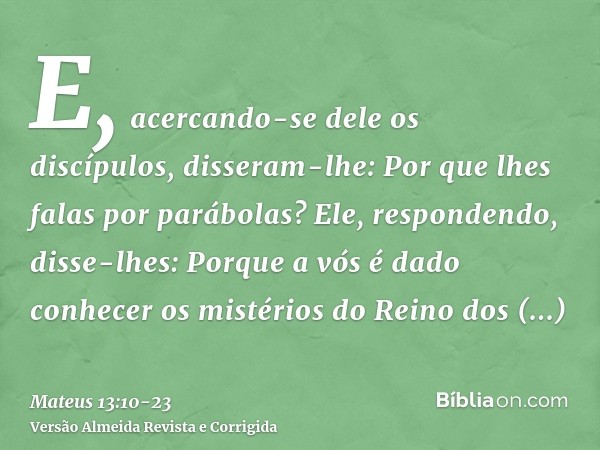 E, acercando-se dele os discípulos, disseram-lhe: Por que lhes falas por parábolas?Ele, respondendo, disse-lhes: Porque a vós é dado conhecer os mistérios do Re