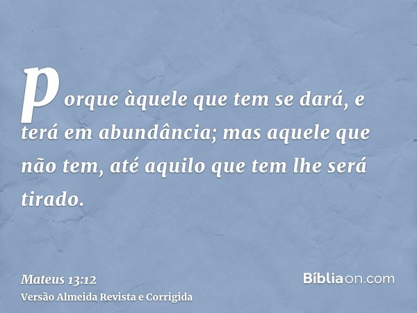 porque àquele que tem se dará, e terá em abundância; mas aquele que não tem, até aquilo que tem lhe será tirado.