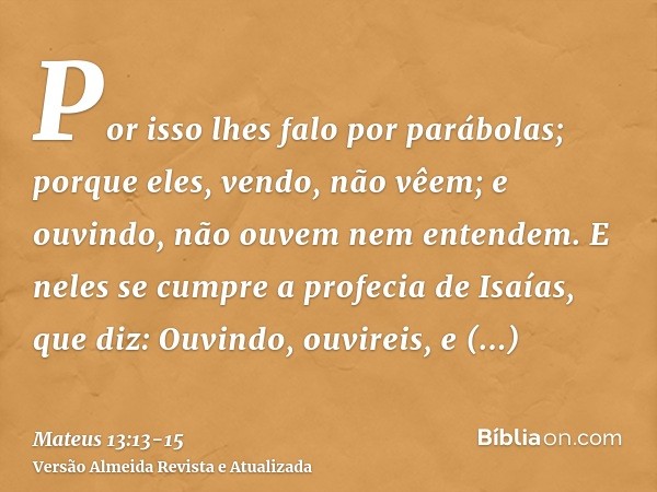 Por isso lhes falo por parábolas; porque eles, vendo, não vêem; e ouvindo, não ouvem nem entendem.E neles se cumpre a profecia de Isaías, que diz: Ouvindo, ouvi