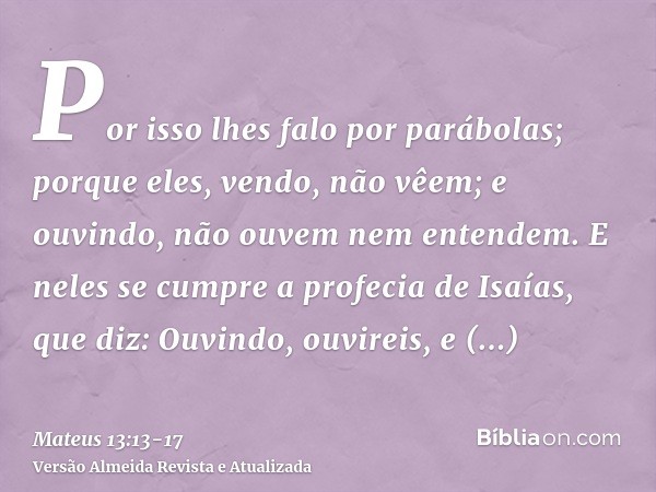 Por isso lhes falo por parábolas; porque eles, vendo, não vêem; e ouvindo, não ouvem nem entendem.E neles se cumpre a profecia de Isaías, que diz: Ouvindo, ouvi