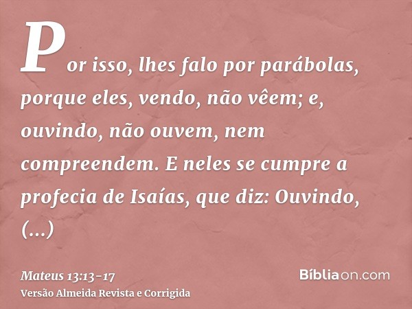 Por isso, lhes falo por parábolas, porque eles, vendo, não vêem; e, ouvindo, não ouvem, nem compreendem.E neles se cumpre a profecia de Isaías, que diz: Ouvindo