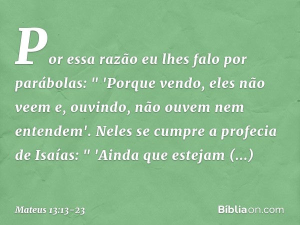 Por essa razão eu lhes falo por parábolas:
" 'Porque vendo, eles não veem
e, ouvindo, não ouvem
nem entendem'. Neles se cumpre a profecia de Isaías:
" 'Ainda qu