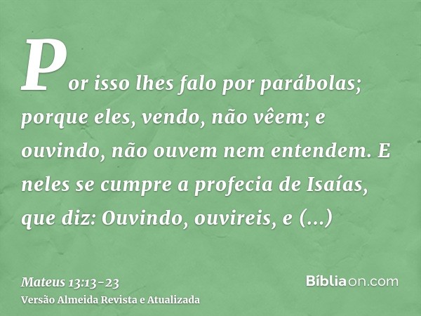 Por isso lhes falo por parábolas; porque eles, vendo, não vêem; e ouvindo, não ouvem nem entendem.E neles se cumpre a profecia de Isaías, que diz: Ouvindo, ouvi