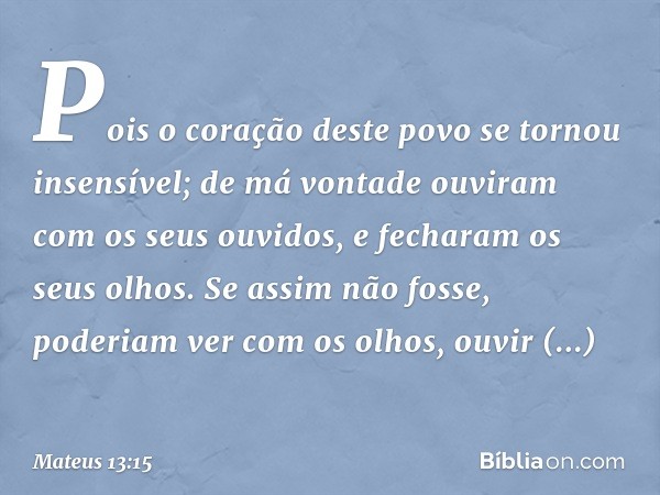 Pois o coração deste povo
se tornou insensível;
de má vontade
ouviram com os seus ouvidos,
e fecharam os seus olhos.
Se assim não fosse,
poderiam ver com os olh