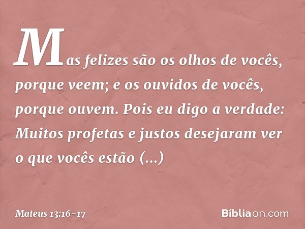 Mas felizes são os olhos de vocês, porque veem; e os ouvidos de vocês, porque ouvem. Pois eu digo a verdade: Muitos profetas e justos desejaram ver o que vocês 