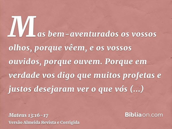 Mas bem-aventurados os vossos olhos, porque vêem, e os vossos ouvidos, porque ouvem.Porque em verdade vos digo que muitos profetas e justos desejaram ver o que 