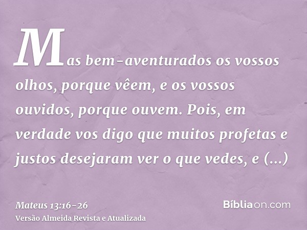 Mas bem-aventurados os vossos olhos, porque vêem, e os vossos ouvidos, porque ouvem.Pois, em verdade vos digo que muitos profetas e justos desejaram ver o que v