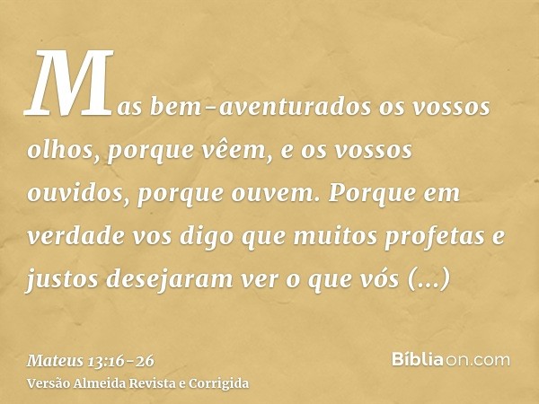 Mas bem-aventurados os vossos olhos, porque vêem, e os vossos ouvidos, porque ouvem.Porque em verdade vos digo que muitos profetas e justos desejaram ver o que 