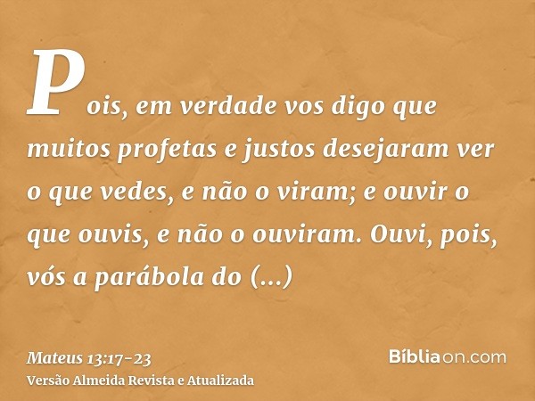 Pois, em verdade vos digo que muitos profetas e justos desejaram ver o que vedes, e não o viram; e ouvir o que ouvis, e não o ouviram.Ouvi, pois, vós a parábola