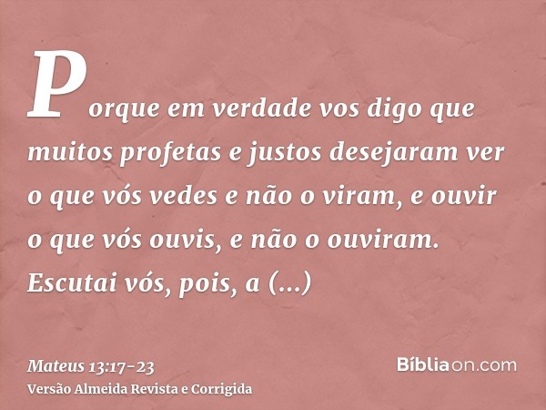 Porque em verdade vos digo que muitos profetas e justos desejaram ver o que vós vedes e não o viram, e ouvir o que vós ouvis, e não o ouviram.Escutai vós, pois,