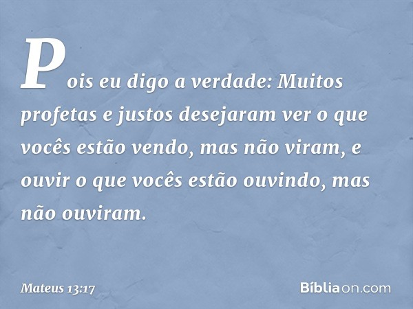 Pois eu digo a verdade: Muitos profetas e justos desejaram ver o que vocês estão vendo, mas não viram, e ouvir o que vocês estão ouvindo, mas não ouviram. -- Ma