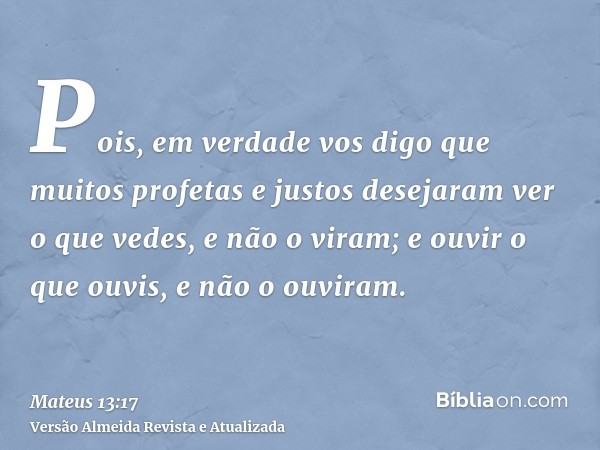 Pois, em verdade vos digo que muitos profetas e justos desejaram ver o que vedes, e não o viram; e ouvir o que ouvis, e não o ouviram.