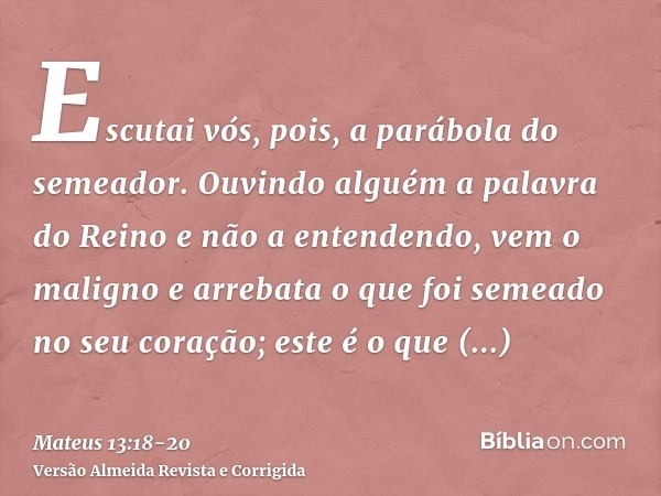 Escutai vós, pois, a parábola do semeador.Ouvindo alguém a palavra do Reino e não a entendendo, vem o maligno e arrebata o que foi semeado no seu coração; este 