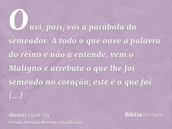 Ouvi, pois, vós a parábola do semeador.A todo o que ouve a palavra do reino e não a entende, vem o Maligno e arrebata o que lhe foi semeado no coração; este é o