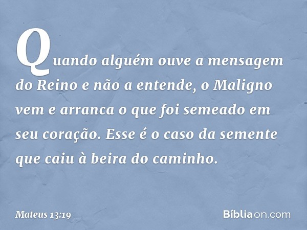 Quando alguém ouve a mensagem do Reino e não a entende, o Maligno vem e arranca o que foi semeado em seu coração. Esse é o caso da semente que caiu à beira do c