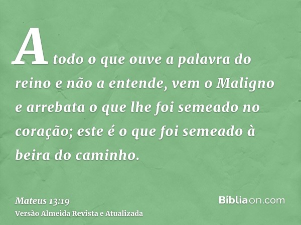 A todo o que ouve a palavra do reino e não a entende, vem o Maligno e arrebata o que lhe foi semeado no coração; este é o que foi semeado à beira do caminho.