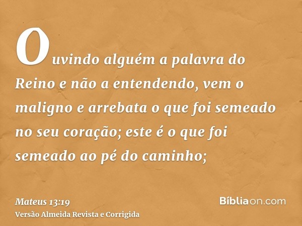 Ouvindo alguém a palavra do Reino e não a entendendo, vem o maligno e arrebata o que foi semeado no seu coração; este é o que foi semeado ao pé do caminho;