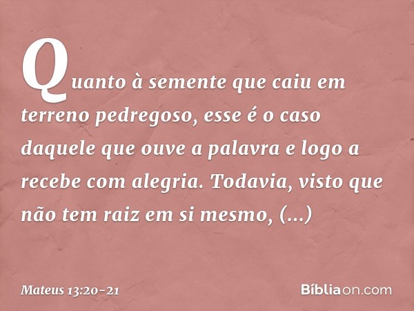 Quanto à semente que caiu em terreno pedregoso, esse é o caso daquele que ouve a palavra e logo a recebe com alegria. Todavia, visto que não tem raiz em si mesm