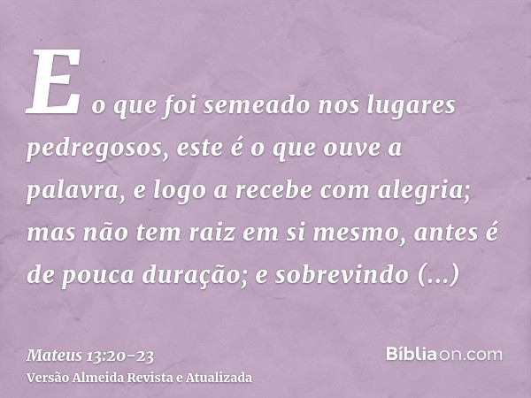 E o que foi semeado nos lugares pedregosos, este é o que ouve a palavra, e logo a recebe com alegria;mas não tem raiz em si mesmo, antes é de pouca duração; e s