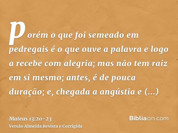 porém o que foi semeado em pedregais é o que ouve a palavra e logo a recebe com alegria;mas não tem raiz em si mesmo; antes, é de pouca duração; e, chegada a an