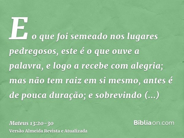 E o que foi semeado nos lugares pedregosos, este é o que ouve a palavra, e logo a recebe com alegria;mas não tem raiz em si mesmo, antes é de pouca duração; e s