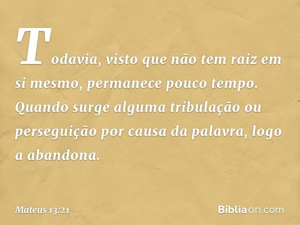 Todavia, visto que não tem raiz em si mesmo, permanece pouco tempo. Quando surge alguma tribulação ou perseguição por causa da palavra, logo a abandona. -- Mate