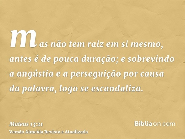 mas não tem raiz em si mesmo, antes é de pouca duração; e sobrevindo a angústia e a perseguição por causa da palavra, logo se escandaliza.