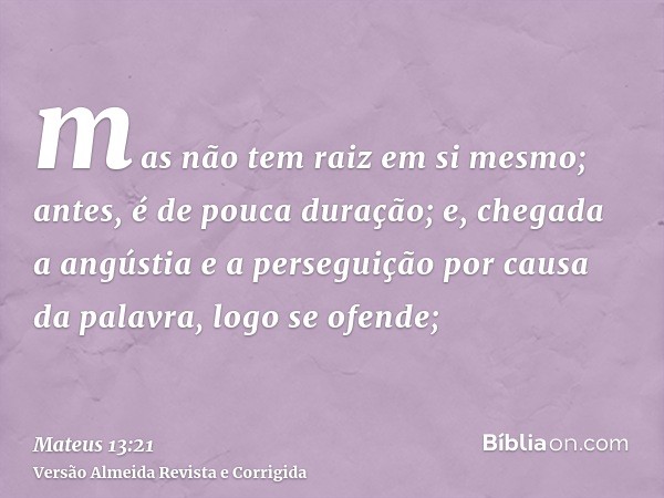 mas não tem raiz em si mesmo; antes, é de pouca duração; e, chegada a angústia e a perseguição por causa da palavra, logo se ofende;
